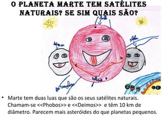 O PLANETA MARTE TEM SATÉLITES
NATURAIS? SE SIM QUAIS SÃO?
• Marte tem duas luas que são os seus satélites naturais.
Chamam-se <<Phobos>> e <<Deimos>> e têm 10 km de
diâmetro. Parecem mais asteróides do que planetas pequenos.
 