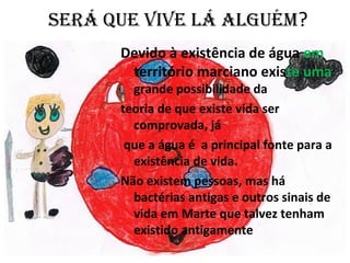 SERÁ QUE VIVE LÁ ALGUÉM?
Devido à existência de água em
território marciano existe uma
grande possibilidade da
teoria de que existe vida ser
comprovada, já
que a água é a principal fonte para a
existência de vida.
Não existem pessoas, mas há
bactérias antigas e outros sinais de
vida em Marte que talvez tenham
existido antigamente
 
