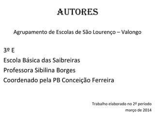AUTORES
Agrupamento de Escolas de São Lourenço – Valongo
3º E
Escola Básica das Saibreiras
Professora Sibilina Borges
Coordenado pela PB Conceição Ferreira
Trabalho elaborado no 2º período
março de 2014
 