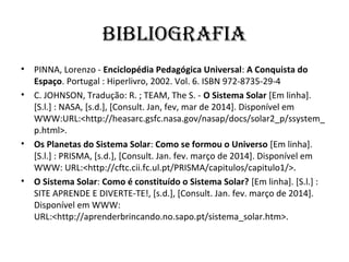 BIBLIOGRAFIA
• PINNA, Lorenzo - Enciclopédia Pedagógica Universal: A Conquista do
Espaço. Portugal : Hiperlivro, 2002. Vol. 6. ISBN 972-8735-29-4
• C. JOHNSON, Tradução: R. ; TEAM, The S. - O Sistema Solar [Em linha].
[S.l.] : NASA, [s.d.], [Consult. Jan, fev, mar de 2014]. Disponível em
WWW:URL:<http://heasarc.gsfc.nasa.gov/nasap/docs/solar2_p/ssystem_
p.html>.
• Os Planetas do Sistema Solar: Como se formou o Universo [Em linha].
[S.l.] : PRISMA, [s.d.], [Consult. Jan. fev. março de 2014]. Disponível em
WWW: URL:<http://cftc.cii.fc.ul.pt/PRISMA/capitulos/capitulo1/>.
• O Sistema Solar: Como é constituído o Sistema Solar? [Em linha]. [S.l.] :
SITE APRENDE E DIVERTE-TE!, [s.d.], [Consult. Jan. fev. março de 2014].
Disponível em WWW:
URL:<http://aprenderbrincando.no.sapo.pt/sistema_solar.htm>.
 