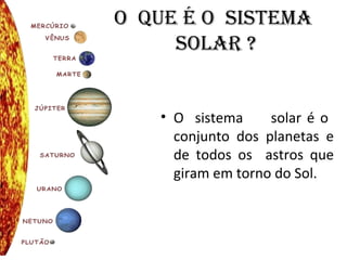O QUE É O SISTEMA
SOLAR ?
• O sistema solar é o
conjunto dos planetas e
de todos os astros que
giram em torno do Sol.
 