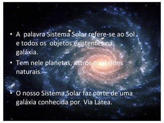 • A palavra Sistema Solar refere-se ao Sol
e todos os objetos existentes na
galáxia.
• Tem nele planetas, astros e satélites
naturais.
• O nosso Sistema Solar faz parte de uma
galáxia conhecida por Via Látea.
 