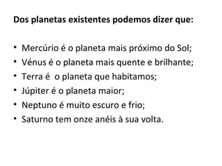 Dos planetas existentes podemos dizer que:
• Mercúrio é o planeta mais próximo do Sol;
• Vénus é o planeta mais quente e brilhante;
• Terra é o planeta que habitamos;
• Júpiter é o planeta maior;
• Neptuno é muito escuro e frio;
• Saturno tem onze anéis à sua volta.
 