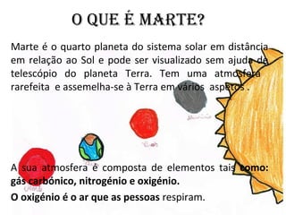 O QUE É MARTE?
Marte é o quarto planeta do sistema solar em distância
em relação ao Sol e pode ser visualizado sem ajuda de
telescópio do planeta Terra. Tem uma atmosfera
rarefeita e assemelha-se à Terra em vários aspetos .
A sua atmosfera é composta de elementos tais como:
gás carbónico, nitrogénio e oxigénio.
O oxigénio é o ar que as pessoas respiram.
 