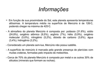 Informações
- Em função de sua proximidade do Sol, este planeta apresenta temperaturas
altíssimas. A temperatura média na superfície de Mercúrio é de 126°C,
podendo chegar na máxima de 425°C.
- A atmosfera do planeta Mercúrio é composta por: potássio (31.8%), sódio
(24,8%), oxigênio atômico (9,5%), argônio (7%), hélio (5,9%), oxigênio
molecular (5,6%), nitrogênio (5,2%), dióxido de carbono (3,6%), água
(3,4%), hidrogênio (3,2%).
- Considerado um planeta sem-lua, Mercúrio não possui satélite.
- A superfície de mercúrio é marcada pela grande presença de planícies com
muitas crateras, formadas pelo impacto de meteoritos.
- Cerca de 70% do planeta Mercúrio é composto por metal e os outros 30% de
silicatos (minerais que formam as rochas).
 