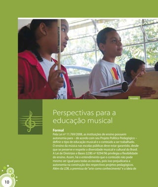 1010
Perspectivas para a
educação musical
Formal
Pela Lei nº 11.769/2008, as instituições de ensino possuem
autonomia para – de acordo com seu Projeto Político Pedagógico –
definir o tipo de educação musical e o conteúdo a ser trabalhado.
O ensino da música nas escolas públicas deve estar garantido, desde
que se preserve e respeite a diversidade musical e cultural do Brasil.
A Lei de Diretrizes e Bases (LDB) nº 9294/96 privilegia a flexibilidade
do ensino. Assim, há o entendimento que o conteúdo não pode
mesmo ser igual para todas as escolas, pois isso prejudicaria a
autonomia na construção dos respectivos projetos pedagógicos.
Além da LDB, a premissa de“arte como conhecimento”e a ideia de
Arrastão
 