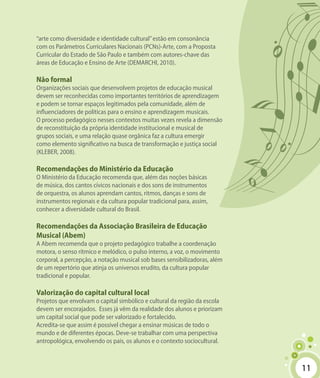 1111
“arte como diversidade e identidade cultural”estão em consonância
com os Parâmetros Curriculares Nacionais (PCNs)-Arte, com a Proposta
Curricular do Estado de São Paulo e também com autores-chave das
áreas de Educação e Ensino de Arte (DEMARCHI, 2010).
Não formal
Organizações sociais que desenvolvem projetos de educação musical
devem ser reconhecidas como importantes territórios de aprendizagem
e podem se tornar espaços legitimados pela comunidade, além de
influenciadores de políticas para o ensino e aprendizagem musicais.
O processo pedagógico nesses contextos muitas vezes revela a dimensão
de reconstituição da própria identidade institucional e musical de
grupos sociais, e uma relação quase orgânica faz a cultura emergir
como elemento significativo na busca de transformação e justiça social
(KLEBER, 2008).
Recomendações do Ministério da Educação
O Ministério da Educação recomenda que, além das noções básicas
de música, dos cantos cívicos nacionais e dos sons de instrumentos
de orquestra, os alunos aprendam cantos, ritmos, danças e sons de
instrumentos regionais e da cultura popular tradicional para, assim,
conhecer a diversidade cultural do Brasil.
Recomendações da Associação Brasileira de Educação
Musical (Abem)
A Abem recomenda que o projeto pedagógico trabalhe a coordenação
motora, o senso rítmico e melódico, o pulso interno, a voz, o movimento
corporal, a percepção, a notação musical sob bases sensibilizadoras, além
de um repertório que atinja os universos erudito, da cultura popular
tradicional e popular.
Valorização do capital cultural local
Projetos que envolvam o capital simbólico e cultural da região da escola
devem ser encorajados. Esses já vêm da realidade dos alunos e priorizam
um capital social que pode ser valorizado e fortalecido.
Acredita-se que assim é possível chegar a ensinar músicas de todo o
mundo e de diferentes épocas. Deve-se trabalhar com uma perspectiva
antropológica, envolvendo os pais, os alunos e o contexto sociocultural.
 