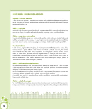 12
Notas sobre o ensino musical no Brasil
República cultural brasileira
A partir de 1889, com a República, os discursos sobre os rumos da sociedade brasileira voltaram-se à moderniza-
çãonãosódapolíticadopaís,mastambémdasmaisvariadasvertentesdaculturaedoconhecimento,como,por
exemplo, a arte e a educação.
Música e currículo
NoiníciodoséculoXX,aeducaçãomusicalfoivalorizada,poisseassociavaàideiadeumaescolamoderna,quetinha
comoobjetivoabuscapeloequilíbrionaformaçãodasfaculdadescognitivas,físicasemoraisdosindivíduos.
Música - um projeto nacionalista
OmaestroHeitorVillaLobos,talvezoíconemaisconhecidodaculturaeruditamodernanoBrasil,foifundamental
nadefesadaeducaçãomusicalnasescolas,eumdosprincipaisresponsáveispelaimplantaçãodocantoorfeônico
no currículo do ensino formal, encontrando seu lugar nas estratégias disciplinares do Estado Novo, em 1937.
O canto orfeônico
O canto orfeônico, originado do francês orphéon, foi uma tradição do século XIX em quase toda a Europa, desig-
nando o canto coral a capella. No Brasil, o canto orfeônico era conhecido e praticado desde 1912, mas, somente
comotrabalhodeVilla-Lobos,ganhoualcanceeimportância.Nasuarelaçãocomas“maioriasiletradas”,amúsica
coletiva dos orfeões retoma, idealmente, as técnicas de gerenciamento das populações praticadas na colônia.
Diante das massas urbanas imprevisíveis, todo um imaginário acerca da“natureza infantil do povo brasileiro”foi
retomado. Nesse sentido, o canto orfeônico se apresenta como uma técnica disciplinar exemplar, que atua no
âmbito das sensibilidades e é direcionado para a juventude.
Música e projeto político nacionalista
Em nenhum momento a formação de músicos profissionais foi a principal função da escola. A ideia era de que
a escola pudesse formar cidadãos aptos a viver com as novas tendências, recorrentes do avanço tecnológico e
também da grande onda nacionalista que tomava o mundo.
Questõescomoaimportânciadotrabalho,doestudo,dapátriaedaharmoniasocialtornavam-seessenciaispara
o crescimento da nação, justificando assim o ensino de música nos colégios brasileiros.
A intensidade dessa experiência foi um dos esforços mais bem-sucedidos no controle social da população brasi-
leira no período do Estado Novo.
Música e estado de exceção
Nosanos1970,oentãosenadorJarbasPassarinhoretiroudocurrículoescolaroensinomusical,iniciandoumhia-
todequasequarentaanosnarelaçãoeducaçãomusicalcomopropostadepolíticapúblicaparaaEducaçãoBásica.
12
 