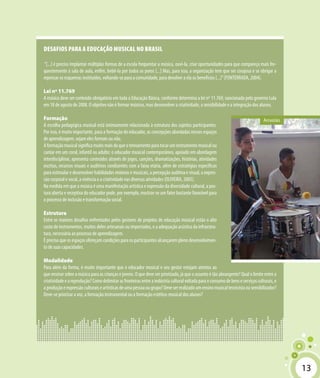 13
Desafios para a educação musical no Brasil
“[...] é preciso implantar múltiplas formas de a escola frequentar a música, ouvi-la, criar oportunidades para que compareça mais fre-
quentemente à sala de aula, enfim, bebê-la por todos os poros [...] Mas, para isso, a organização tem que ser corajosa e se obrigar a
repensar os esquemas instituídos, voltando-se para a comunidade, para devolver a ela os benefícios [...]”(FONTERRADA, 2004).
Lei nº 11.769
A música deve ser conteúdo obrigatório em toda a Educação Básica, conforme determina a lei nº 11.769, sancionada pelo governo Lula
em 18 de agosto de 2008. O objetivo não é formar músicos, mas desenvolver a criatividade, a sensibilidade e a integração dos alunos.
Formação
A escolha pedagógica musical está intimamente relacionada à estrutura dos sujeitos participantes.
Por isso, é muito importante, para a formação do educador, as concepções abordadas nesses espaços
de aprendizagem, sejam eles formais ou não.
Aformaçãomusicalsignificamuitomaisdoqueotreinamentoparatocaruminstrumentomusicalou
cantar em um coral, infantil ou adulto: o educador musical contemporâneo, apoiado em abordagem
interdisciplinar, apresenta conteúdos através de jogos, canções, dramatizações, histórias, atividades
escritas, recursos visuais e auditivos condizentes com a faixa etária, além de estratégias específicas
para estimular e desenvolver habilidades motoras e musicais, a percepção auditiva e visual, a expres-
são corporal e vocal, a vivência e a criatividade nas diversas atividades (OLIVEIRA, 2005).
Na medida em que a música é uma manifestação artística e expressão da diversidade cultural, a pos-
tura aberta e receptiva do educador pode, por exemplo, mostrar-se um fator bastante favorável para
o processo de inclusão e transformação social.
Estrutura
Entre os maiores desafios enfrentados pelos gestores de projetos de educação musical estão o alto
custo de instrumentos, muitos deles artesanais ou importados, e a adequação acústica da infraestru-
tura, necessária ao processo de aprendizagem.
É preciso que os espaços ofereçam condições para os participantes alcançarem pleno desenvolvimen-
to de suas capacidades.
Modalidade
Para além da forma, é muito importante que o educador musical e seu gestor estejam atentos ao
que ensinar sobre a música para as crianças e jovens. O que deve ser priorizado, já que o assunto é tão abrangente? Qual o limite entre a
criatividadeeareprodução?Comodelimitarasfronteirasentreaindústriaculturalvoltadaparaoconsumodebenseserviçosculturais,e
aproduçãoeexpressãoculturaiseartísticasdeumapessoaougrupo?Deveserrealizadoumensinomusicaltecnicistaousensibilizador?
Deve-se priorizar a voz, a formação instrumental ou a formação estético-musical dos alunos?
Arrastão
13
 