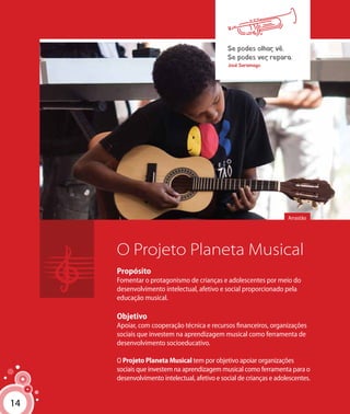 14
O Projeto Planeta Musical
Propósito
Fomentar o protagonismo de crianças e adolescentes por meio do
desenvolvimento intelectual, afetivo e social proporcionado pela
educação musical.
Objetivo
Apoiar, com cooperação técnica e recursos financeiros, organizações
sociais que investem na aprendizagem musical como ferramenta de
desenvolvimento socioeducativo.
O Projeto Planeta Musical tem por objetivo apoiar organizações
sociais que investem na aprendizagem musical como ferramenta para o
desenvolvimento intelectual, afetivo e social de crianças e adolescentes.
Se podes olhar, vê.
Se podes ver, repara.
José Saramago
Arrastão
14
 