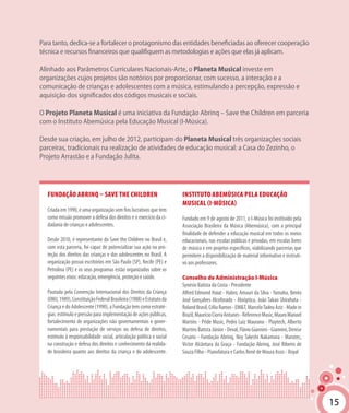 15
Para tanto, dedica-se a fortalecer o protagonismo das entidades beneficiadas ao oferecer cooperação
técnica e recursos financeiros que qualifiquem as metodologias e ações que elas já aplicam.
Alinhado aos Parâmetros Curriculares Nacionais-Arte, o Planeta Musical investe em
organizações cujos projetos são notórios por proporcionar, com sucesso, a interação e a
comunicação de crianças e adolescentes com a música, estimulando a percepção, expressão e
aquisição dos significados dos códigos musicais e sociais.
O Projeto Planeta Musical é uma iniciativa da Fundação Abrinq – Save the Children em parceria
com o Instituto Abemúsica pela Educação Musical (I-Música).
Desde sua criação, em julho de 2012, participam do Planeta Musical três organizações sociais
parceiras, tradicionais na realização de atividades de educação musical: a Casa do Zezinho, o
Projeto Arrastão e a Fundação Julita.
Fundação Abrinq – Save the Children
Criada em 1990, é uma organização sem fins lucrativos que tem
como missão promover a defesa dos direitos e o exercício da ci-
dadania de crianças e adolescentes.
Desde 2010, é representante da Save the Children no Brasil e,
com esta parceria, foi capaz de potencializar sua ação na pro-
teção dos direitos das crianças e dos adolescentes no Brasil. A
organização possui escritórios em São Paulo (SP), Recife (PE) e
Petrolina (PE) e os seus programas estão organizados sobre os
seguintes eixos: educação, emergência, proteção e saúde.
Pautada pela Convenção Internacional dos Direitos da Criança
(ONU,1989),ConstituiçãoFederalBrasileira(1988)eEstatutoda
CriançaedoAdolescente(1990),aFundaçãotemcomoestraté-
gias:estímuloepressãoparaimplementaçãodeaçõespúblicas,
fortalecimento de organizações não governamentais e gover-
namentais para prestação de serviços ou defesa de direitos,
estímulo à responsabilidade social, articulação política e social
na construção e defesa dos direitos e conhecimento da realida-
de brasileira quanto aos direitos da criança e do adolescente.
15
Instituto Abemúsica pela Educação
Musical (I-Música)
Fundado em 9 de agosto de 2011, o I-Música foi instituído pela
Associação Brasileira da Música (Abemúsica), com a principal
finalidade de defender a educação musical em todos os meios
educacionais, nas escolas públicas e privadas, em escolas livres
de música e em projetos específicos, viabilizando parcerias que
permitem a disponibilização de material informativo e instruti-
vo aos professores.
Conselho de Administração I-Música
Synésio Batista da Costa - Presidente
Alfred Edmond Haiat - Habro, Amauri da Silva - Yamaha, Bento
José Gonçalves Alcoforado - Abióptica, João Takao Shirahata -
RolandBrasil,CélioRamos-EM&T,MarceloTadeuAziz-Madein
Brazil,MaurícioCiorraAntunes-ReferenceMusic,MauroManoel
Martins - Pride Music, Pedro Luiz Maurano - Playtech, Alberto
MartinsBatistaJúnior-Deval,FlávioGiannini-Giannini,Denise
Cesario - Fundação Abrinq, Ney Takeshi Nakamura - Marutec,
Victor Alcântara da Graça - Fundação Abrinq, José Ribeiro de
Souza Filho - Pianofatura e Carlos Renê de Moura Assis - Royal
 