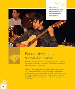 16
Fundação Julita
Por que investir na
educação musical
A arte de cada cultura revela o modo de perceber, sentir e articular
significados e valores que governam os diferentes tipos de relações
entre os indivíduos na sociedade.
A música é uma manifestação artística e uma expressão humana
que integra o desenvolvimento de muitas capacidades. Quando
uma organização social ou escola formal decide executar um projeto
de ensino musical, faz-se valer de um conjunto de instrumentos e
possibilidades de acessar o sensível e o racional de uma só vez em
seu trabalho.
Quão pouco é
preciso para ser feliz!
O som de uma gaita.
Sem música a vida
seria um erro.
Friedrich Nietzsche
16
 