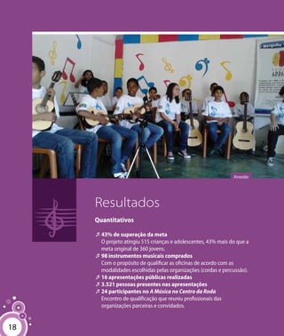 18
Resultados
Quantitativos
‘‘43% de superação da meta
O projeto atingiu 515 crianças e adolescentes, 43% mais do que a
meta original de 360 jovens.
‘‘98 instrumentos musicais comprados
Com o propósito de qualificar as oficinas de acordo com as
modalidades escolhidas pelas organizações (cordas e percussão).
‘‘16 apresentações públicas realizadas
‘‘3.521 pessoas presentes nas apresentações
‘‘24 participantes no A Música no Centro da Roda
Encontro de qualificação que reuniu profissionais das
organizações parceiras e convidados.
Arrastão
18
 