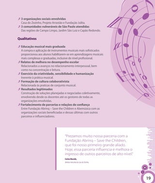 19
“Prezamos muito nossa parceria com a
Fundação Abrinq – Save the Children,
que foi nosso primeiro grande aliado.
Hoje, essa parceria influencia e melhora o
ingresso de outros parceiros de alto nível.”
Corina Macedo,
diretora-executiva da Casa do Zezinho.
�	3 organizações sociais envolvidas
Casa do Zezinho, Projeto Arrastão e Fundação Julita.
�	3 comunidades vulneráveis de São Paulo atendidas
Das regiões de Campo Limpo, Jardim São Luiz e Capão Redondo.
Qualitativos
�	Educação musical mais graduada
A compra e aplicação de instrumentos musicais mais sofisticados
proporcionou aos alunos habilitarem-se em aprendizagens musicais
mais complexas e graduadas, inclusive de nível profissional.
�Relatos de melhora no desempenho escolar
Relacionados a avanços no relacionamento interpessoal, bem
como na concentração e leitura.
�	Exercício da criatividade, sensibilidade e humanização
Inerente à prática musical.
�	Formação de cultura colaborativista
Relacionada às praticas de conjunto musical.
�	Resultados legitimados
Construção de soluções planejadas e negociadas coletivamente,
envolvendo desde os docentes até os gestores de todas as
organizações envolvidas.
�Fortalecimento de parcerias e relações de confiança
Entre Fundação Abrinq – Save the Children e Abemúsica com as
organizações sociais beneficiadas e dessas últimas com outros
parceiros e influenciadores.
19
 