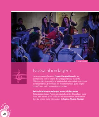 20
Nossa abordagem
Uma das maiores forças do Projeto Planeta Musical é seu
alinhamento com os valores da Fundação Abrinq – Save the
Children: ética, transparência, solidariedade, diversidade, autonomia
e independência. É orientado por esses referenciais que o projeto
constrói suas mais consistentes conquistas.
Foco absoluto nas crianças e nos adolescentes
Todas as decisões do Projeto são pautadas, antes de qualquer outra
coisa, pelo benefício das crianças e dos adolescentes participantes.
Eles são o norte maior e inexorável do Projeto Planeta Musical.
Casa do Zezinho
20
 