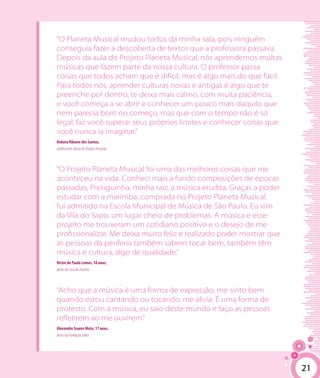 21
“O Planeta Musical mudou todos da minha sala, pois ninguém
conseguia fazer a descoberta de textos que a professora passava.
Depois da aula do Projeto Planeta Musical, nós aprendemos muitas
músicas que fazem parte da nossa cultura. O professor passa
coisas que todos acham que é difícil, mas é algo mais do que fácil.
Para todos nós, aprender culturas novas e antigas é algo que te
preenche por dentro, te deixa mais calmo, com muita paciência,
e você começa a se abrir e conhecer um pouco mais daquilo que
nem parecia bom no começo, mas que com o tempo não é só
legal, faz você superar seus próprios limites e conhecer coisas que
você nunca ia imaginar.”
Debora Ribeiro dos Santos,
adolescente, aluna do Projeto Arrastão.
“O Projeto Planeta Musical foi uma das melhores coisas que me
aconteceu na vida. Conheci mais a fundo composições de épocas
passadas, Pixinguinha, minha raiz, a música erudita. Graças a poder
estudar com a marimba, comprada no Projeto Planeta Musical,
fui admitido na Escola Municipal de Música de São Paulo. Eu vim
da Vila do Sapo, um lugar cheio de problemas. A música e esse
projeto me trouxeram um cotidiano positivo e o desejo de me
profissionalizar. Me deixa muito feliz e realizado poder mostrar que
as pessoas da periferia também sabem tocar bem, também têm
música e cultura, algo de qualidade.”
Victor de Paula Lemes, 18 anos,
aluno da Casa do Zezinho.
“Acho que a música é uma forma de expressão, me sinto bem
quando estou cantando ou tocando, me alivia. É uma forma de
protesto. Com a música, eu saio deste mundo e faço as pessoas
refletirem ao me ouvirem.”
Alexandre Soares Mota, 17 anos,
aluno da Fundação Julita.
21
 