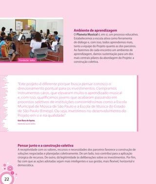 22
Ambiente de aprendizagem
O Planeta Musical é, em si, um processo educativo.
Estabelecemos a escuta ativa como ferramenta
de diálogo e, com isso, todos aprendemos mais,
tanto a equipe do Projeto quanto as dos parceiros.
Ao fazermos de cada encontro um ambiente de
aprendizagem, damos sustentação para um dos
mais centrais pilares da abordagem do Projeto: a
construção coletiva.
Pensar junto e a construção coletiva
A receptividade com os valores, recursos e necessidades dos parceiros favorece a construção de
soluções negociadas e planejadas coletivamente. De um lado, isso contribui para a aplicação
cirúrgica de recursos. De outro, dá legitimidade às deliberações sobre os investimentos. Por fim,
faz com que as ações adotadas sejam mais inteligentes e sua gestão, mais flexível, horizontal e
democrática.
22
“Este projeto é diferente porque busca pensar conosco o
direcionamento pontual para os investimentos. Compramos
instrumentos caros, que elevaram muito o aprendizado musical
e, com isso, qualificamos jovens que acabaram passando em
processos seletivos de instituições concorridíssimas como a Escola
Municipal de Música de São Paulo e a Escola de Música do Estado
de São Paulo (Emesp). Ou seja, investimos no desenvolvimento do
Projeto em si e na qualidade.”
Gian Marco de Aquino,
maestro da Casa do Zezinho.
Fundação Julita
 