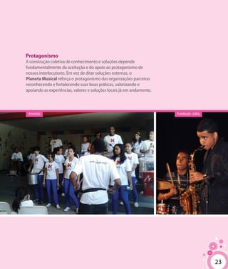 2323
Protagonismo
A construção coletiva de conhecimento e soluções depende
fundamentalmente da aceitação e do apoio ao protagonismo de
nossos interlocutores. Em vez de ditar soluções externas, o
Planeta Musical reforça o protagonismo das organizações parceiras
reconhecendo e fortalecendo suas boas práticas, valorizando e
apoiando as experiências, valores e soluções locais já em andamento.
Fundação JulitaArrastão
 