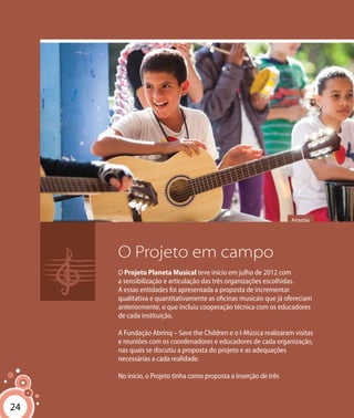 24
O Projeto em campo
O Projeto Planeta Musical teve início em julho de 2012 com
a sensibilização e articulação das três organizações escolhidas.
A essas entidades foi apresentada a proposta de incrementar
qualitativa e quantitativamente as oficinas musicais que já ofereciam
anteriormente, o que incluiu cooperação técnica com os educadores
de cada instituição.
A Fundação Abrinq – Save the Children e o I-Música realizaram visitas
e reuniões com os coordenadores e educadores de cada organização,
nas quais se discutiu a proposta do projeto e as adequações
necessárias a cada realidade.
No início, o Projeto tinha como proposta a inserção de três
Arrastão
24
 