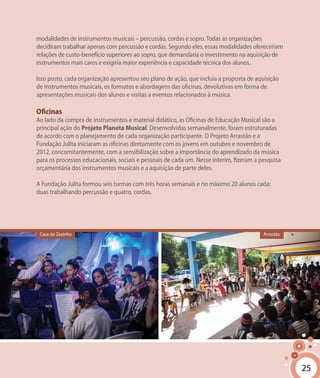 25
modalidades de instrumentos musicais – percussão, cordas e sopro.Todas as organizações
decidiram trabalhar apenas com percussão e cordas. Segundo eles, essas modalidades ofereceriam
relações de custo-benefício superiores ao sopro, que demandaria o investimento na aquisição de
instrumentos mais caros e exigiria maior experiência e capacidade técnica dos alunos.
Isso posto, cada organização apresentou seu plano de ação, que incluía a proposta de aquisição
de instrumentos musicais, os formatos e abordagens das oficinas, devolutivas em forma de
apresentações musicais dos alunos e visitas a eventos relacionados à música.
Oficinas
Ao lado da compra de instrumentos e material didático, as Oficinas de Educação Musical são a
principal ação do Projeto Planeta Musical. Desenvolvidas semanalmente, foram estruturadas
de acordo com o planejamento de cada organização participante. O Projeto Arrastão e a
Fundação Julita iniciaram as oficinas diretamente com os jovens em outubro e novembro de
2012, concomitantemente, com a sensibilização sobre a importância do aprendizado da música
para os processos educacionais, sociais e pessoais de cada um. Nesse ínterim, fizeram a pesquisa
orçamentária dos instrumentos musicais e a aquisição de parte deles.
A Fundação Julita formou seis turmas com três horas semanais e no máximo 20 alunos cada:
duas trabalhando percussão e quatro, cordas.
25
Casa do Zezinho Arrastão
 