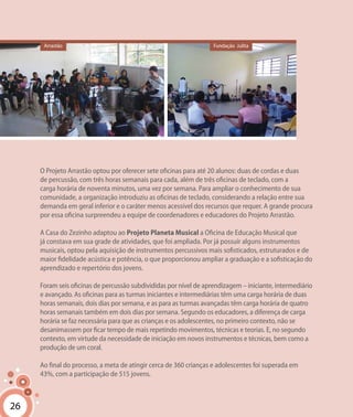 26
O Projeto Arrastão optou por oferecer sete oficinas para até 20 alunos: duas de cordas e duas
de percussão, com três horas semanais para cada, além de três oficinas de teclado, com a
carga horária de noventa minutos, uma vez por semana. Para ampliar o conhecimento de sua
comunidade, a organização introduziu as oficinas de teclado, considerando a relação entre sua
demanda em geral inferior e o caráter menos acessível dos recursos que requer. A grande procura
por essa oficina surpreendeu a equipe de coordenadores e educadores do Projeto Arrastão.
A Casa do Zezinho adaptou ao Projeto Planeta Musical a Oficina de Educação Musical que
já constava em sua grade de atividades, que foi ampliada. Por já possuir alguns instrumentos
musicais, optou pela aquisição de instrumentos percussivos mais sofisticados, estruturados e de
maior fidelidade acústica e potência, o que proporcionou ampliar a graduação e a sofisticação do
aprendizado e repertório dos jovens.
Foram seis oficinas de percussão subdivididas por nível de aprendizagem – iniciante, intermediário
e avançado. As oficinas para as turmas iniciantes e intermediárias têm uma carga horária de duas
horas semanais, dois dias por semana, e as para as turmas avançadas têm carga horária de quatro
horas semanais também em dois dias por semana. Segundo os educadores, a diferença de carga
horária se faz necessária para que as crianças e os adolescentes, no primeiro contexto, não se
desanimassem por ficar tempo de mais repetindo movimentos, técnicas e teorias. E, no segundo
contexto, em virtude da necessidade de iniciação em novos instrumentos e técnicas, bem como a
produção de um coral.
Ao final do processo, a meta de atingir cerca de 360 crianças e adolescentes foi superada em
43%, com a participação de 515 jovens.
26
Arrastão Fundação Julita
 