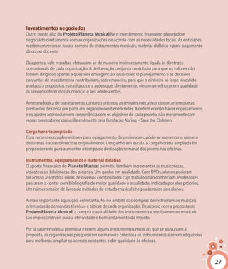 27
Investimentos negociados
Outro ponto alto do Projeto Planeta Musical foi o investimento financeiro planejado e
negociado diretamente com as organizações de acordo com as necessidades locais. As entidades
receberam recursos para a compra de instrumentos musicais, material didático e para pagamento
de corpo docente.
Os aportes, vale ressaltar, efetuaram-se de maneira intrinsecamente ligada às diretrizes
operacionais de cada organização. A deliberação conjunta contribuiu para que os valores não
fossem dirigidos apenas a questões emergenciais quaisquer. O planejamento e as decisões
conjuntas de investimento contribuíram, sobremaneira, para que o dinheiro só fosse investido
atrelado a propósitos estratégicos e a ações que, diretamente, vieram a melhorar em qualidade
os serviços oferecidos às crianças e aos adolescentes.
A mesma lógica de planejamento conjunto orientou as revisões executivas dos orçamentos e as
prestações de conta por parte das organizações beneficiadas. A ordem era não haver engessamento,
e os ajustes aconteciam em consonância com os objetivos de cada projeto, não meramente com
regras preestabelecidas unilateralmente pela Fundação Abrinq – Save the Children.
Carga horária ampliada
Com recursos complementares para o pagamento de professores, pôde-se aumentar o número
de turmas e aulas oferecidas originalmente. Um ganho em escala. A carga horária ampliada foi
preponderante para aumentar o tempo de dedicação semanal dos jovens nas oficinas.
Instrumentos, equipamentos e material didático
O aporte financeiro do Planeta Musical permitiu também incrementar as musicotecas,
videotecas e bibliotecas dos projetos. Um ganho em qualidade. Com DVDs, alunos puderam
ter acesso assistido a obras de diversos compositores cujo trabalho não conheciam. Professores
passaram a contar com bibliografia de maior qualidade e atualidade, indicada por eles próprios.
Um número maior de livros de métodos de estudo musical chegou às mãos dos alunos.
A mais importante aquisição, entretanto, foi no âmbito das compras de instrumentos musicais
orientadas às demandas técnicas e táticas de cada organização. De acordo com a proposta do
Projeto Planeta Musical, a compra e a qualidade dos instrumentos e equipamentos musicais
são imprescindíveis para a efetividade e bom andamento do Projeto.
Por já saberem dessa premissa e terem alguns instrumentos musicais que se ajustavam à
proposta, as organizações pesquisaram de maneira criteriosa os instrumentos a serem adquiridos
para melhorar, ampliar os acervos existentes e dar qualidade às oficinas.
27
 