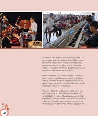 28
Ao todo, adquiriram-se 98 instrumentos musicais. Os
de percussão foram as maiores estrelas. Alguns muito
sofisticados e dedicados à utilização em orquestras,
como uma marimba, um xilofone, uma caixa-clara
sinfônica e um bombo sinfônico, que contribuíram para
aprendizados de níveis mais avançados.
Foram comprados uma bateria completa, pandeiros,
caixas, surdos, cowbells, agogôs, cuícas, berimbaus,
congas, xequerês, triângulos, uma zabumba, ganzás,
pratos, caxixis, tamborins, bongôs, repiniques, cajons e
dezenas de assessórios percussivos.
Também estão entre os destaques, a compra de uma
mesa de som de 16 canais, dois microfones de alta
sensibilidade, 35 violões, 10 cavaquinhos, um teclado
Roland GW-8, amplificadores, caixas acústicas, potências
e diversos assessórios para todos esses instrumentos
como cabos, encordoamentos, estantes, baquetas etc.
28
ArrastãoFundação Julita
 