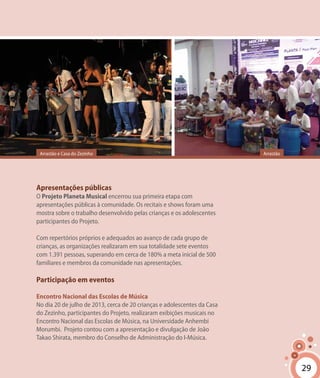 29
Apresentações públicas
O Projeto Planeta Musical encerrou sua primeira etapa com
apresentações públicas à comunidade. Os recitais e shows foram uma
mostra sobre o trabalho desenvolvido pelas crianças e os adolescentes
participantes do Projeto.
Com repertórios próprios e adequados ao avanço de cada grupo de
crianças, as organizações realizaram em sua totalidade sete eventos
com 1.391 pessoas, superando em cerca de 180% a meta inicial de 500
familiares e membros da comunidade nas apresentações.
Participação em eventos
Encontro Nacional das Escolas de Música
No dia 20 de julho de 2013, cerca de 20 crianças e adolescentes da Casa
do Zezinho, participantes do Projeto, realizaram exibições musicais no
Encontro Nacional das Escolas de Música, na Universidade Anhembi
Morumbi. Projeto contou com a apresentação e divulgação de João
Takao Shirata, membro do Conselho de Administração do I-Música.
29
Arrastão e Casa do Zezinho Arrastão
 