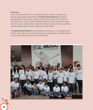 30
Expomusic
No dia 20 de setembro de 2013, a Fundação Julita e o Projeto Arrastão, duas
das três organizações participantes do Projeto Planeta Musical, realizaram
apresentações na Expomusic, a terceira maior feira de música do mundo, que
existe há 30 anos. Em um espaço intitulado Música no Hall, o espetáculo contou
com 48 crianças e adolescentes e quatro educadores, que mostraram ao público o
repertório desenvolvido durante o primeiro ano do Projeto.
O Projeto Planeta Musical foi contemplado na Expomusic com a doação de três
violinos e três violões. Esses foram repassados às organizações e complementarão
o conjunto de instrumentos já doados pelo Projeto.
30
Arrastão
 