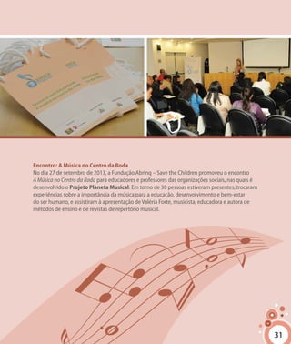 3131
Encontro: A Música no Centro da Roda
No dia 27 de setembro de 2013, a Fundação Abrinq – Save the Children promoveu o encontro
A Música no Centro da Roda para educadores e professores das organizações sociais, nas quais é
desenvolvido o Projeto Planeta Musical. Em torno de 30 pessoas estiveram presentes, trocaram
experiências sobre a importância da música para a educação, desenvolvimento e bem-estar
do ser humano, e assistiram à apresentação de Valéria Forte, musicista, educadora e autora de
métodos de ensino e de revistas de repertório musical.
 