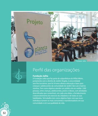 32
Fundação Julita
Perfil das organizações
Fundação Julita
A Fundação Julita que faz parte da subprefeitura do M’Boi Mirim,
juntamente com o distrito de Jardim Ângela, é uma entidade
sem fins lucrativos, que há 54 anos oferece educação e lazer para
crianças e adolescentes da comunidade do Jardim São Luiz e bairros
vizinhos. Tem como objetivo atender um público de em média 1.500
pessoas, entre crianças, adolescentes, jovens e idosos, com atividades
diversificadas que contenham, em cada uma delas, o fortalecimento
e desenvolvimento do exercício da cidadania e de todas as suas
habilidades. Tal trabalho tem como objetivo fazer com que esses
indivíduos tornem-se mais conscientes e transformadores em sua
comunidade e em sua qualidade de vida.
32
 