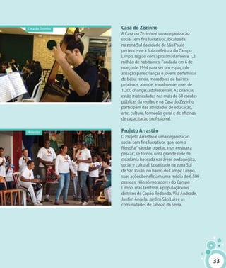 33
Casa do Zezinho
A Casa do Zezinho é uma organização
social sem fins lucrativos, localizada
na zona Sul da cidade de São Paulo
pertencente à Subprefeitura do Campo
Limpo, região com aproximadamente 1,2
milhão de habitantes. Fundada em 6 de
março de 1994 para ser um espaço de
atuação para crianças e jovens de famílias
de baixa renda, moradoras de bairros
próximos, atende, anualmente, mais de
1.200 crianças/adolescentes. As crianças
estão matriculadas nas mais de 60 escolas
públicas da região, e na Casa do Zezinho
participam das atividades de educação,
arte, cultura, formação geral e de oficinas
de capacitação profissional.
Projeto Arrastão
O Projeto Arrastão é uma organização
social sem fins lucrativos que, com a
filosofia“não dar o peixe, mas ensinar a
pescar”, se tornou uma grande rede de
cidadania baseada nas áreas pedagógica,
social e cultural. Localizado na zona Sul
de São Paulo, no bairro do Campo Limpo,
suas ações beneficiam uma média de 6.500
pessoas. Não só moradores do Campo
Limpo, mas também a população dos
distritos de Capão Redondo, Vila Andrade,
Jardim Ângela, Jardim São Luís e as
comunidades de Taboão da Serra.
Arrastão
Casa do Zezinho
33
 