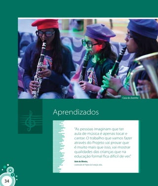 34
Aprendizados
Casa do Zezinho
34
“As pessoas imaginam que ter
aula de música é apenas tocar e
cantar. O trabalho que vamos fazer
através do Projeto vai provar que
é muito mais que isso, vai mostrar
qualidades das crianças que na
educação formal fica difícil de ver.”
Jânio de Oliveira,
coordenador de Projetos da Fundação Julita.
 