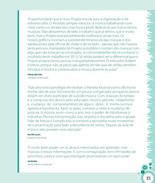 3535
“A oportunidade que o novo Projeto trouxe para a organização é de
extremo valor. O Arrastão sempre valorizou a música trabalhando com
coral, canto e o Arrasta lata, mas nunca pôde dedicar-se aos instrumentos
musicais. Não deixaremos de lado o trabalho que já temos, que é muito
bom, mas o Projeto está possibilitando melhorá-lo ainda mais. Os
nossos gráficos mostram a surpreendente procura das crianças e dos
adolescentes pela oficina de violão e de teclado – pensei que não haveria
tanta procura. A proposta do Projeto possibilita o contato das crianças com
algo que não estavam acostumados. A comunidade/família irá conhecer o
resultado deste trabalho em 2013. Só então poderá ver o diferencial que o
Projeto proporcionou para as crianças/adolescentes. O educador Rubem
é ótimo, porque não se preocupa apenas em dar aula de violão, também
introduz a história e contextualiza a música durante as aulas.”
Solange Aparecida,
coordenadora do Projeto Arrastão.
“Este ano tive o privilégio de receber o Planeta Musical como oficina na
minha sala de aula. No início foi um pouco complicado, porque os alunos
diziam ser chato participar de aula de música. Com o passar do tempo
e a conquista dos alunos pelo educador, músico, percebi nitidamente
a mudança de comportamento de alguns deles. A minha turma é
agitada e barulhenta. Após as aulas, comecei a notar a mudança de
postura. A música, assim como a arte, tem o poder de transformar o
indivíduo. Ela traz concentração, paz, respeito e disciplina para o grupo.
Falar de leitura é complicado, e comecei a aproveitar esses momentos
de concentração para fazer a descoberta de textos. Depois da aula de
música, eles prestam mais atenção.”
Ana Célia Cazaes,
educadora do Projeto Arrastão.
“É muito bom poder ver os alunos interessados em aprender, criar
músicas e trocar informações. É como a imaginação, tem infinidades de
caminhos, cores e sons que interligam promovendo um bem-estar.”
Joel Antônio,
educador de Música na Fundação Julita.
 