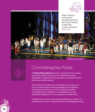 36
Considerações finais
O Projeto Planeta Musical não tem o intuito de formar músicos,
mas sim de propiciar às crianças e aos adolescentes novas
habilidades e competências que favoreçam seu desenvolvimento
educacional, social e pessoal.
Outro objetivo é apresentar aos educadores novas práticas, em
sua rotina educacional e universo pedagógico, que viabilizem
a introdução do ensino de uma arte. Tal prática possibilita
a transformação dos cidadãos em sua totalidade e provoca
aprendizado significativo em uma proposta curricular efetiva.
O trabalho com a música não só está aperfeiçoando o contato com
instrumentos musicais e o desenvolvimento das habilidades técnicas,
Viver é afinar o
instrumento
de dentro pra fora,
de fora pra dentro,
a toda hora,
a todo o momento
Walter Franco
36
Arrastão e Casa do Zezinho
 