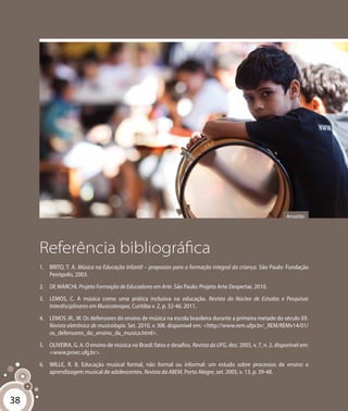 38
Referência bibliográfica
1.	 BRITO, T. A. Música na Educação Infantil – propostas para a formação integral da criança. São Paulo: Fundação
Peirópolis, 2003.
2.	 DE MARCHI. Projeto Formação de Educadores em Arte. São Paulo: Projeto Arte Despertar, 2010.
3.	 LEMOS, C. A música como uma prática inclusiva na educação. Revista do Núcleo de Estudos e Pesquisas
Interdisciplinares em Musicoterapia, Curitiba v. 2, p. 32-46. 2011.
4.	 LEMOS JR., W. Os defensores do ensino de música na escola brasileira durante a primeira metade do século XX.
Revista eletrônica de musicologia. Set. 2010, v. XIII, disponível em: <http://www.rem.ufpr.br/_REM/REMv14/01/
os_defensores_do_ensino_da_musica.html>.
5.	 OLIVEIRA, G. A. O ensino de música no Brasil: fatos e desafios. Revista da UFG, dez. 2005, v. 7, n. 2, disponível em:
<www.proec.ufg.br>.
6.	 WILLE, R. B. Educação musical formal, não formal ou informal: um estudo sobre processos de ensino e
aprendizagem musical de adolescentes. Revista da ABEM, Porto Alegre, set. 2005, v. 13, p. 39-48.
Arrastão
38
 