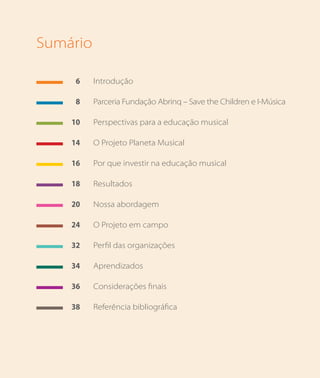 Sumário
	 6	 Introdução
	 8	 Parceria Fundação Abrinq – Save the Children e I-Música
	 10	 Perspectivas para a educação musical
	14	 O Projeto Planeta Musical
	 16	 Por que investir na educação musical
	 18	 Resultados
	 20	 Nossa abordagem
	 24	 O Projeto em campo
	32	 Perfil das organizações
	 34	 Aprendizados
	36	 Considerações finais
	38	 Referência bibliográfica
 