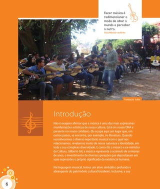 66
Fundação Julita
Introdução
Não é exagero afirmar que a música é uma das mais expressivas
manifestações artísticas de nossa cultura. Está em nosso DNA e
presente no nosso cotidiano. Ela ocupa aqui um lugar que, em
outros países, se encontra, por exemplo, na literatura. Quando
reconhecemos o diverso repertório musical com o qual nos
relacionamos, revelamos muito de nossa natureza e identidade, em
toda a sua complexa diversidade. E como diz o músico e ex-ministro
da Cultura, Gilberto Gil, a música representa o acúmulo de centenas
de anos, o investimento de diversas gerações que depositaram em
suas expressões o próprio significado da existência humana.
Na linguagem musical, temos um ativo simbólico profundo e
abrangente do patrimônio cultural brasileiro. Inclusive, a sua
Fazer música é
redimensionar o
modo de olhar o
mundo e perceber
o outro.
Teca Alencar de Brito
 