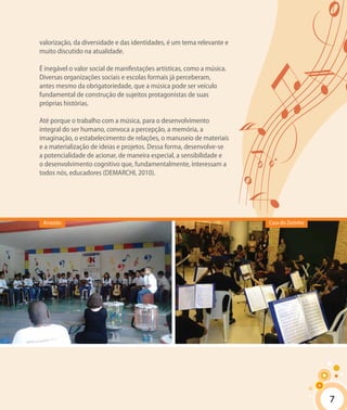 7
valorização, da diversidade e das identidades, é um tema relevante e
muito discutido na atualidade.
É inegável o valor social de manifestações artísticas, como a música.
Diversas organizações sociais e escolas formais já perceberam,
antes mesmo da obrigatoriedade, que a música pode ser veículo
fundamental de construção de sujeitos protagonistas de suas
próprias histórias.
Até porque o trabalho com a música, para o desenvolvimento
integral do ser humano, convoca a percepção, a memória, a
imaginação, o estabelecimento de relações, o manuseio de materiais
e a materialização de ideias e projetos. Dessa forma, desenvolve-se
a potencialidade de acionar, de maneira especial, a sensibilidade e
o desenvolvimento cognitivo que, fundamentalmente, interessam a
todos nós, educadores (DEMARCHI, 2010).
Casa do ZezinhoArrastão
7
 