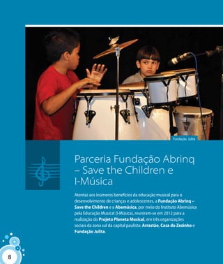 88
Fundação Julita
Parceria Fundação Abrinq
– Save the Children e
I-Música
Atentas aos inúmeros benefícios da educação musical para o
desenvolvimento de crianças e adolescentes, a Fundação Abrinq –
Save the Children e a Abemúsica, por meio do Instituto Abemúsica
pela Educação Musical (I-Música), reuniram-se em 2012 para a
realização do Projeto Planeta Musical, em três organizações
sociais da zona sul da capital paulista: Arrastão, Casa do Zezinho e
Fundação Julita.
 