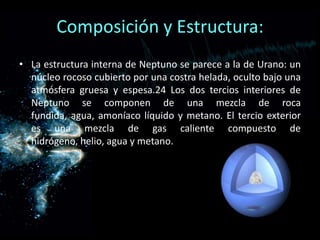 Composición y Estructura:
• La estructura interna de Neptuno se parece a la de Urano: un
  núcleo rocoso cubierto por una costra helada, oculto bajo una
  atmósfera gruesa y espesa.24 Los dos tercios interiores de
  Neptuno se componen de una mezcla de roca
  fundida, agua, amoníaco líquido y metano. El tercio exterior
  es una mezcla de gas caliente compuesto de
  hidrógeno, helio, agua y metano.
 