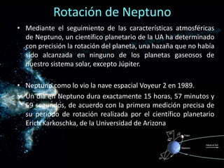 Rotación de Neptuno
• Mediante el seguimiento de las características atmosféricas
  de Neptuno, un científico planetario de la UA ha determinado
  con precisión la rotación del planeta, una hazaña que no había
  sido alcanzada en ninguno de los planetas gaseosos de
  nuestro sistema solar, excepto Júpiter.

• Neptuno como lo vio la nave espacial Voyeur 2 en 1989.
• Un día en Neptuno dura exactamente 15 horas, 57 minutos y
  59 segundos, de acuerdo con la primera medición precisa de
  su período de rotación realizada por el científico planetario
  Erich Karkoschka, de la Universidad de Arizona
 