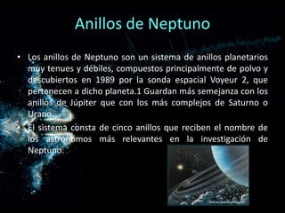 Anillos de Neptuno
• Los anillos de Neptuno son un sistema de anillos planetarios
  muy tenues y débiles, compuestos principalmente de polvo y
  descubiertos en 1989 por la sonda espacial Voyeur 2, que
  pertenecen a dicho planeta.1 Guardan más semejanza con los
  anillos de Júpiter que con los más complejos de Saturno o
  Urano.
• El sistema consta de cinco anillos que reciben el nombre de
  los astrónomos más relevantes en la investigación de
  Neptuno.
 