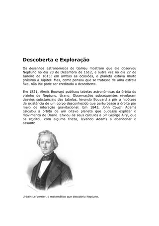 Descoberta e Exploração
Os desenhos astronómicos de Galileu mostram que ele observou
Neptuno no dia 28 de Dezembro de 1612, e outra vez no dia 27 de
Janeiro de 1613; em ambas as ocasiões, o planeta estava muito
próximo a Júpiter. Mas, como pensou que se tratasse de uma estrela
fixa, não lhe pode ser creditada a descoberta.
Em 1821, Alexis Bouvard publicou tabelas astronómicas da órbita do
vizinho de Neptuno, Úrano. Observações subsequentes revelaram
desvios substanciais das tabelas, levando Bouvard a pôr a hipótese
da existência de um corpo desconhecido que perturbasse a órbita por
meio de interação gravitacional. Em 1843, John Couch Adams
calculou a órbita de um oitavo planeta que pudesse explicar o
movimento de Úrano. Enviou os seus cálculos a Sir George Airy, que
os rejeitou com alguma frieza, levando Adams a abandonar o
assunto.
Urbain Le Verrier, o matemático que descobriu Neptuno.
 