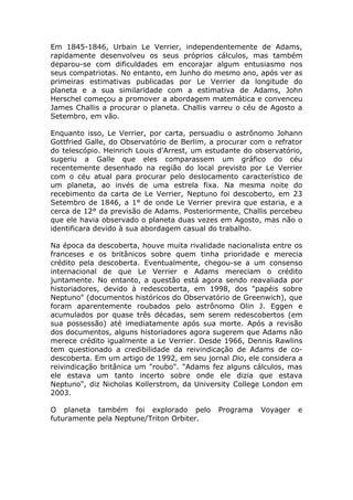Em 1845-1846, Urbain Le Verrier, independentemente de Adams,
rapidamente desenvolveu os seus próprios cálculos, mas também
deparou-se com dificuldades em encorajar algum entusiasmo nos
seus compatriotas. No entanto, em Junho do mesmo ano, após ver as
primeiras estimativas publicadas por Le Verrier da longitude do
planeta e a sua similaridade com a estimativa de Adams, John
Herschel começou a promover a abordagem matemática e convenceu
James Challis a procurar o planeta. Challis varreu o céu de Agosto a
Setembro, em vão.
Enquanto isso, Le Verrier, por carta, persuadiu o astrônomo Johann
Gottfried Galle, do Observatório de Berlim, a procurar com o refrator
do telescópio. Heinrich Louis d'Arrest, um estudante do observatório,
sugeriu a Galle que eles comparassem um gráfico do céu
recentemente desenhado na região do local previsto por Le Verrier
com o céu atual para procurar pelo deslocamento característico de
um planeta, ao invés de uma estrela fixa. Na mesma noite do
recebimento da carta de Le Verrier, Neptuno foi descoberto, em 23
Setembro de 1846, a 1° de onde Le Verrier previra que estaria, e a
cerca de 12° da previsão de Adams. Posteriormente, Challis percebeu
que ele havia observado o planeta duas vezes em Agosto, mas não o
identificara devido à sua abordagem casual do trabalho.
Na época da descoberta, houve muita rivalidade nacionalista entre os
franceses e os britânicos sobre quem tinha prioridade e merecia
crédito pela descoberta. Eventualmente, chegou-se a um consenso
internacional de que Le Verrier e Adams mereciam o crédito
juntamente. No entanto, a questão está agora sendo reavaliada por
historiadores, devido à redescoberta, em 1998, dos "papéis sobre
Neptuno" (documentos históricos do Observatório de Greenwich), que
foram aparentemente roubados pelo astrônomo Olin J. Eggen e
acumulados por quase três décadas, sem serem redescobertos (em
sua possessão) até imediatamente após sua morte. Após a revisão
dos documentos, alguns historiadores agora sugerem que Adams não
merece crédito igualmente a Le Verrier. Desde 1966, Dennis Rawlins
tem questionado a credibilidade da reivindicação de Adams de co-
descoberta. Em um artigo de 1992, em seu jornal Dio, ele considera a
reivindicação britânica um "roubo". "Adams fez alguns cálculos, mas
ele estava um tanto incerto sobre onde ele dizia que estava
Neptuno", diz Nicholas Kollerstrom, da University College London em
2003.
O planeta também foi explorado pelo Programa Voyager e
futuramente pela Neptune/Triton Orbiter.
 