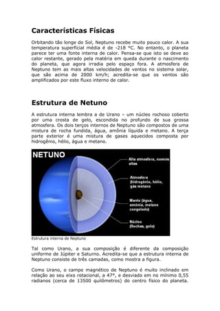 Características Físicas
Orbitando tão longe do Sol, Neptuno recebe muito pouco calor. A sua
temperatura superficial média é de -218 °C. No entanto, o planeta
parece ter uma fonte interna de calor. Pensa-se que isto se deve ao
calor restante, gerado pela matéria em queda durante o nascimento
do planeta, que agora irradia pelo espaço fora. A atmosfera de
Neptuno tem as mais altas velocidades de ventos no sistema solar,
que são acima de 2000 km/h; acredita-se que os ventos são
amplificados por este fluxo interno de calor.
Estrutura de Netuno
A estrutura interna lembra a de Urano – um núcleo rochoso coberto
por uma crosta de gelo, escondida no profundo de sua grossa
atmosfera. Os dois terços internos de Neptuno são compostos de uma
mistura de rocha fundida, água, amônia líquida e metano. A terça
parte exterior é uma mistura de gases aquecidos composta por
hidrogênio, hélio, água e metano.
Estrutura interna de Neptuno
Tal como Urano, a sua composição é diferente da composição
uniforme de Júpiter e Saturno. Acredita-se que a estrutura interna de
Neptuno consiste de três camadas, como mostra a figura.
Como Urano, o campo magnético de Neptuno é muito inclinado em
relação ao seu eixo rotacional, a 47°, e desviado em no mínimo 0,55
radianos (cerca de 13500 quilômetros) do centro físico do planeta.
 