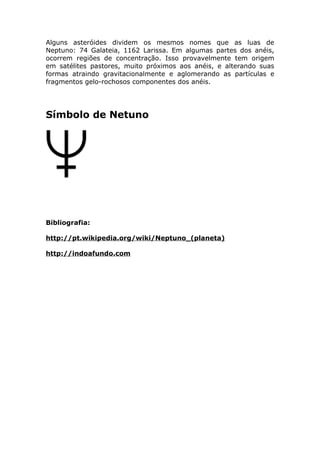 Alguns asteróides dividem os mesmos nomes que as luas de
Neptuno: 74 Galateia, 1162 Larissa. Em algumas partes dos anéis,
ocorrem regiões de concentração. Isso provavelmente tem origem
em satélites pastores, muito próximos aos anéis, e alterando suas
formas atraindo gravitacionalmente e aglomerando as partículas e
fragmentos gelo-rochosos componentes dos anéis.
Símbolo de Netuno
Bibliografia:
http://pt.wikipedia.org/wiki/Neptuno_(planeta)
http://indoafundo.com
 
