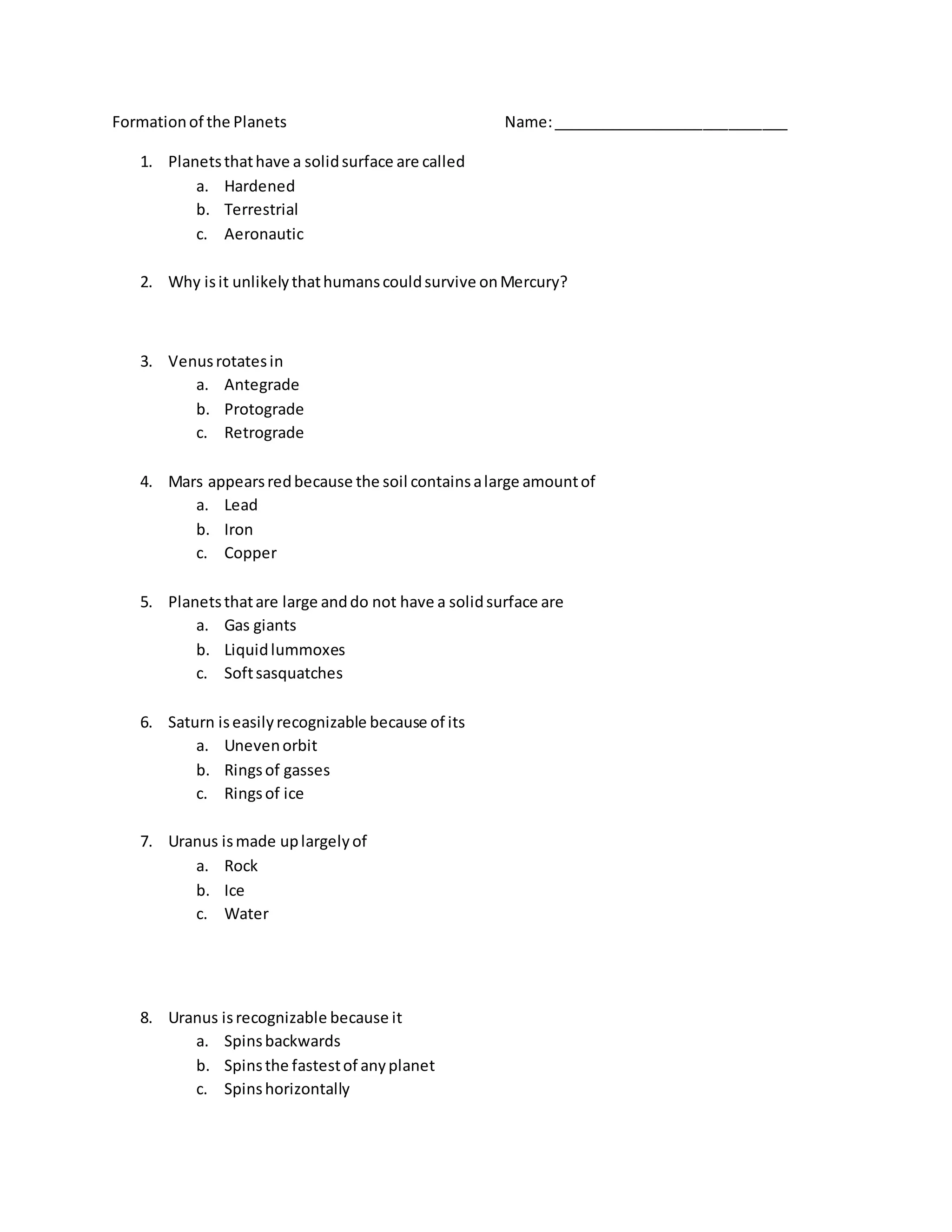Formationof the Planets Name:____________________________
1. Planetsthathave a solidsurface are called
a. Hardened
b. Terrestrial
c. Aeronautic
2. Why isit unlikelythathumanscouldsurvive onMercury?
3. Venusrotatesin
a. Antegrade
b. Protograde
c. Retrograde
4. Mars appearsredbecause the soil containsalarge amountof
a. Lead
b. Iron
c. Copper
5. Planetsthatare large anddo not have a solidsurface are
a. Gas giants
b. Liquidlummoxes
c. Softsasquatches
6. Saturn iseasilyrecognizable because of its
a. Unevenorbit
b. Ringsof gasses
c. Ringsof ice
7. Uranus ismade uplargelyof
a. Rock
b. Ice
c. Water
8. Uranus isrecognizable because it
a. Spinsbackwards
b. Spinsthe fastestof anyplanet
c. Spinshorizontally
