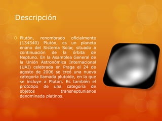 Descripción

 Plutón,   renombrado     oficialmente
  (134340) Plutón, es un planeta
  enano del Sistema Solar, situado a
  continuación   de    la   órbita   de
  Neptuno. En la Asamblea General de
  la Unión Astronómica Internacional
  (UAI) celebrada en Praga el 24 de
  agosto de 2006 se creó una nueva
  categoría llamada plutoide, en la que
  se incluye a Plutón. Es también el
  prototipo de una categoría de
  objetos             transneptunianos
  denominada platinos.
 