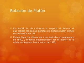 Rotación de Plutón



 Es también la más inclinada con respecto al plano en el
  que orbitan los demás planetas del Sistema Solar, siendo
  su inclinación de 17º.
 Plutón llegó por última vez a su perihelio en septiembre
  de 1989, y continuó desplazándose por el interior de la
  órbita de Neptuno hasta marzo de 1999.
 
